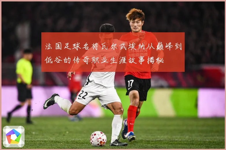 法国足球名将瓦尔武埃纳从巅峰到低谷的传奇职业生涯故事揭秘