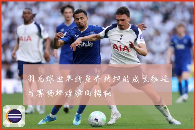 羽毛球世界新星乔纳坦的成长轨迹与赛场辉煌瞬间揭秘
