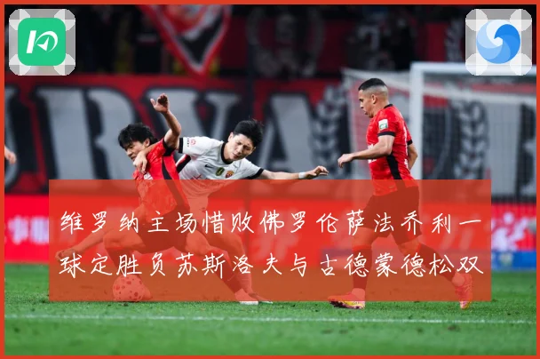 维罗纳主场惜败佛罗伦萨法乔利一球定胜负苏斯洛夫与古德蒙德松双专题观察