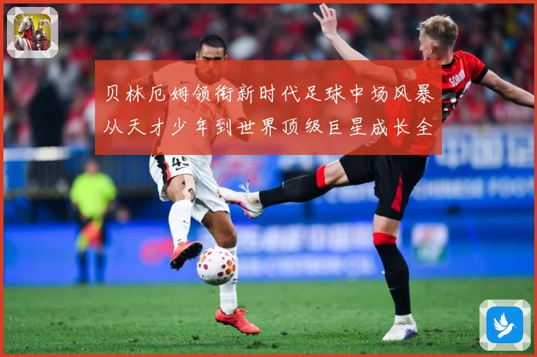 贝林厄姆领衔新时代足球中场风暴从天才少年到世界顶级巨星成长全纪录