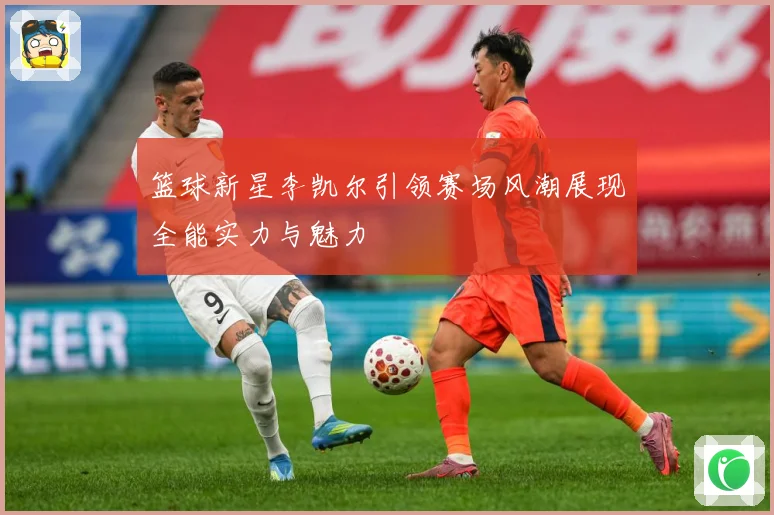 篮球新星李凯尔引领赛场风潮展现全能实力与魅力