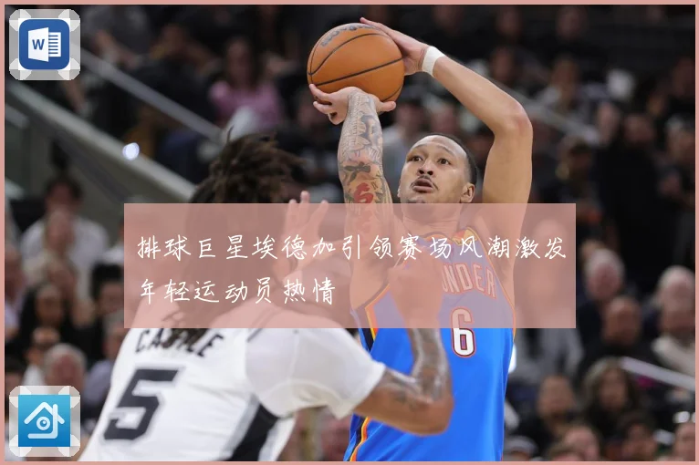 排球巨星埃德加引领赛场风潮激发年轻运动员热情