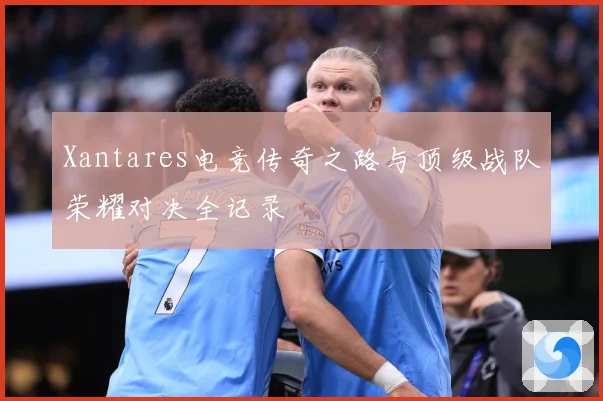 Xantares电竞传奇之路与顶级战队荣耀对决全记录