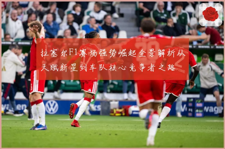 拉塞尔F1赛场强势崛起全景解析从天赋新星到车队核心竞争者之路