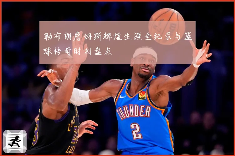 勒布朗詹姆斯辉煌生涯全纪录与篮球传奇时刻盘点