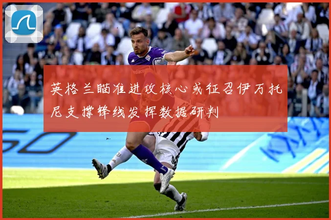 英格兰瞄准进攻核心或征召伊万托尼支撑锋线发挥数据研判