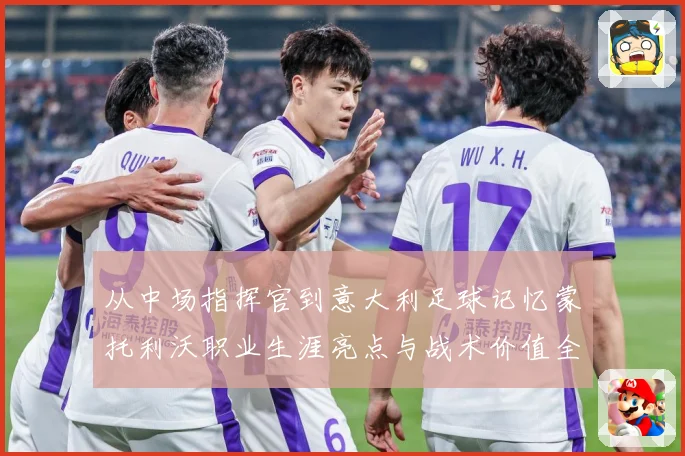 从中场指挥官到意大利足球记忆蒙托利沃职业生涯亮点与战术价值全解析