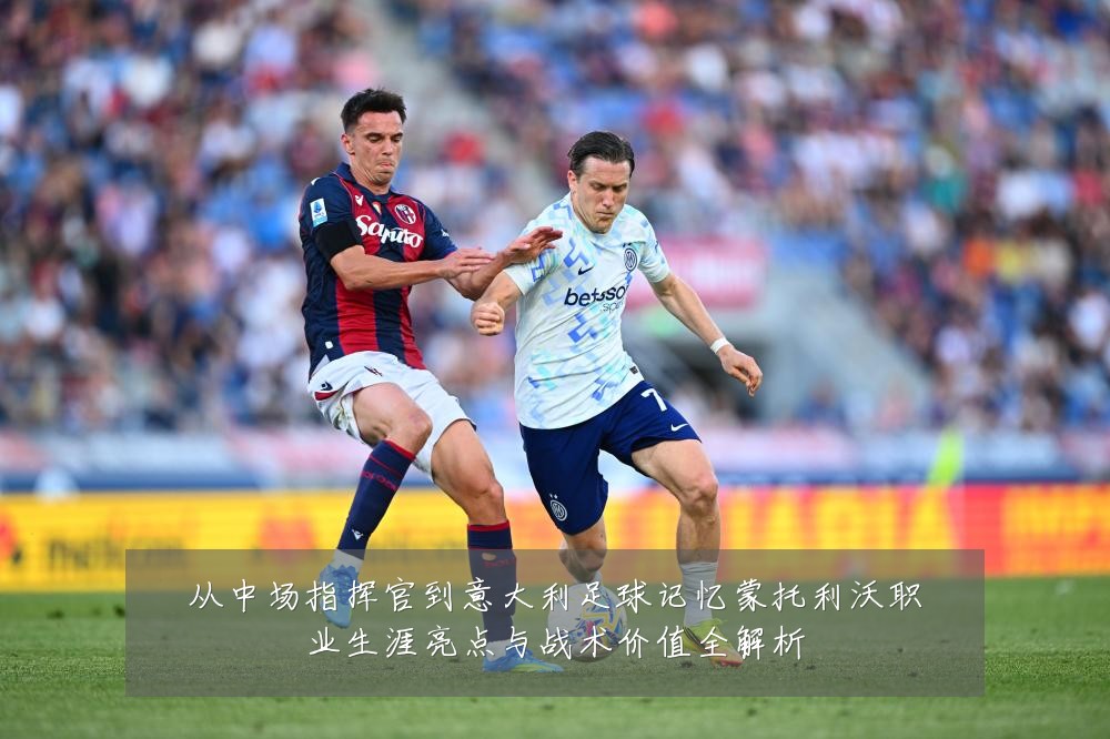从中场指挥官到意大利足球记忆蒙托利沃职业生涯亮点与战术价值全解析